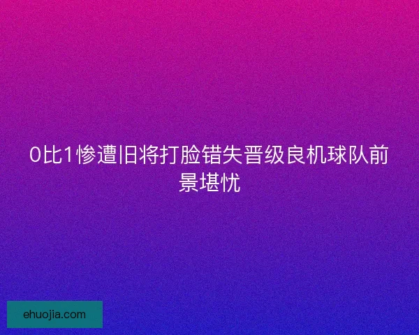 0比1惨遭旧将打脸错失晋级良机球队前景堪忧