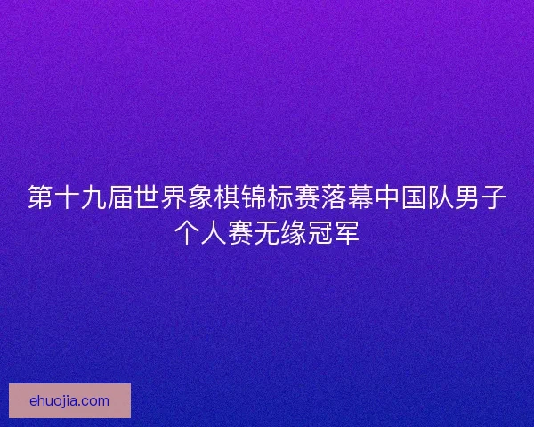 第十九届世界象棋锦标赛落幕中国队男子个人赛无缘冠军