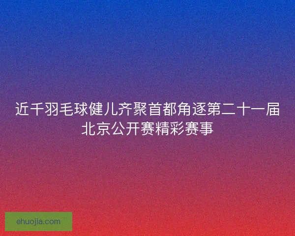 近千羽毛球健儿齐聚首都角逐第二十一届北京公开赛精彩赛事